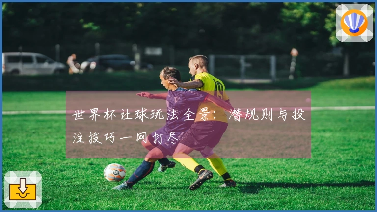 世界杯让球玩法全景：潜规则与投注技巧一网打尽